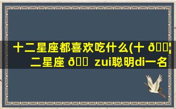 十二星座都喜欢吃什么(十 🐦 二星座 🐠 zui
聪明di一
名)
